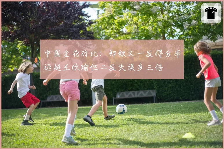 中国金花对比:郑钦文一发得分率远超王欣瑜但二发失误多三倍