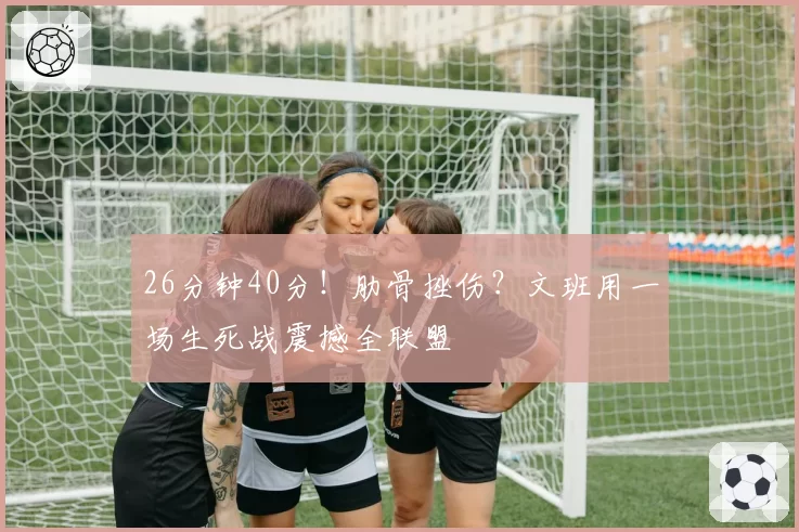 26分钟40分！肋骨挫伤？文班用一场生死战震撼全联盟