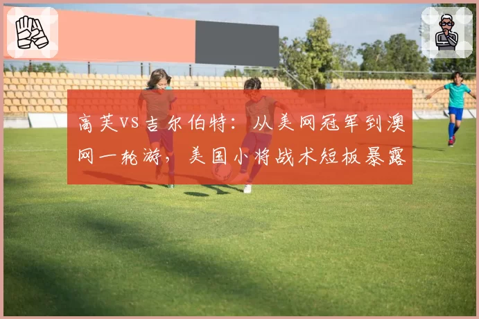 高芙vs吉尔伯特:从美网冠军到澳网一轮游,美国小将战术短板暴露逼迫换帅