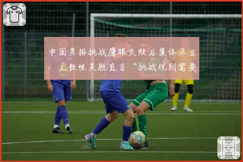 中国男排挑战鹰眼失败后集体呆立，主教练吴胜直言“挑战规则需要人性化”
