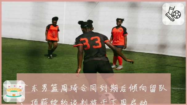 广东男篮周琦合同到期后倾向留队，顶薪续约谈判将于下周启动