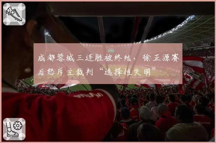 成都蓉城三连胜被终结，徐正源赛后怒斥主裁判“选择性失明”