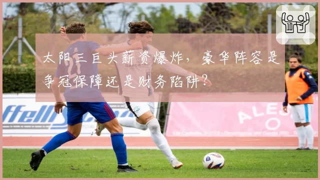 太阳三巨头薪资爆炸，豪华阵容是争冠保障还是财务陷阱？