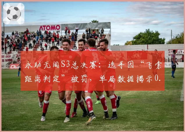 永劫无间S3总决赛：选手因“飞索距离判定”被罚，单局数据揭示0.1米误差