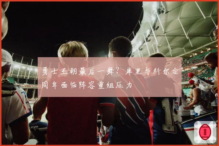 勇士王朝最后一舞？库里与科尔合同年面临阵容重组压力