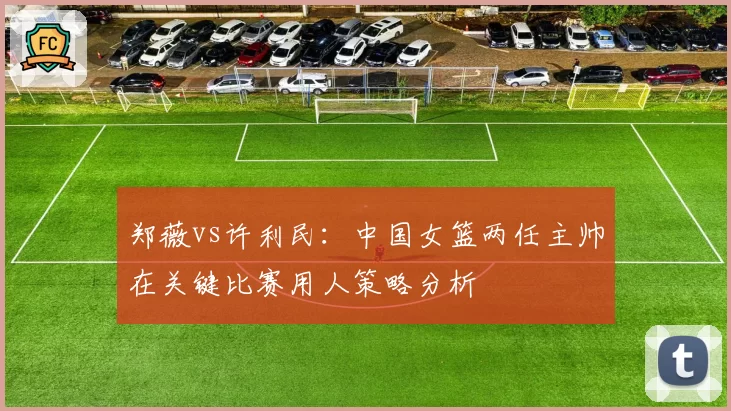 郑薇vs许利民：中国女篮两任主帅在关键比赛用人策略分析