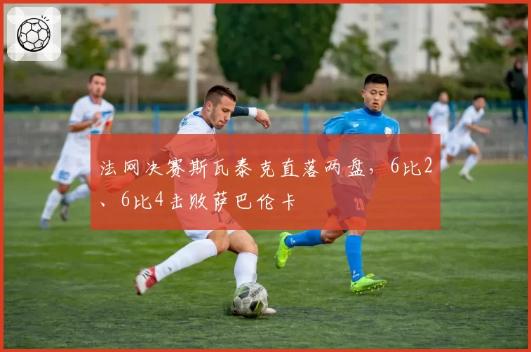法网决赛斯瓦泰克直落两盘,6比2、6比4击败萨巴伦卡