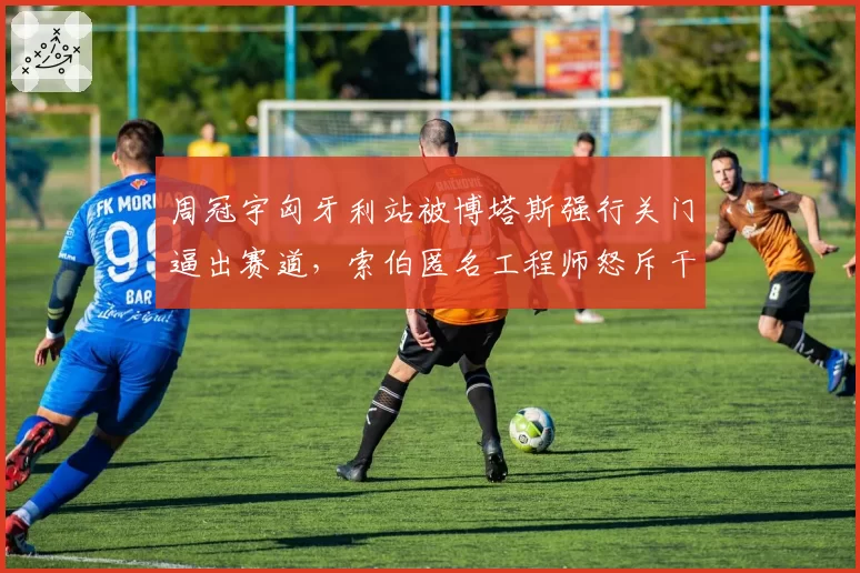 周冠宇匈牙利站被博塔斯强行关门逼出赛道,索伯匿名工程师怒斥干事视而不见