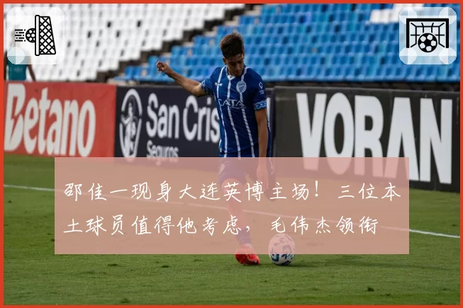 邵佳一现身大连英博主场！三位本土球员值得他考虑，毛伟杰领衔