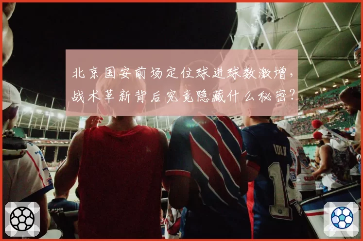 北京国安前场定位球进球数激增,战术革新背后究竟隐藏什么秘密?