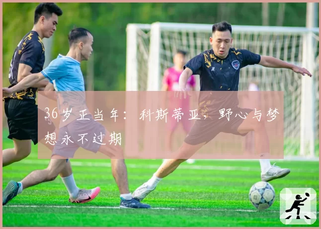 36岁正当年：科斯蒂亚，野心与梦想永不过期