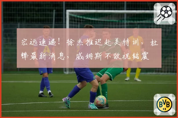 宏远速递!徐杰推迟赴美特训,杜锋最新消息,威姆斯不敌祝铭震