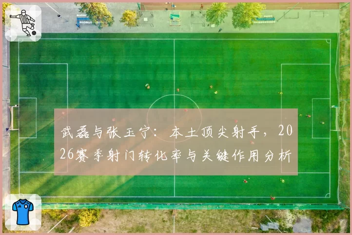 武磊与张玉宁：本土顶尖射手，2026赛季射门转化率与关键作用分析
