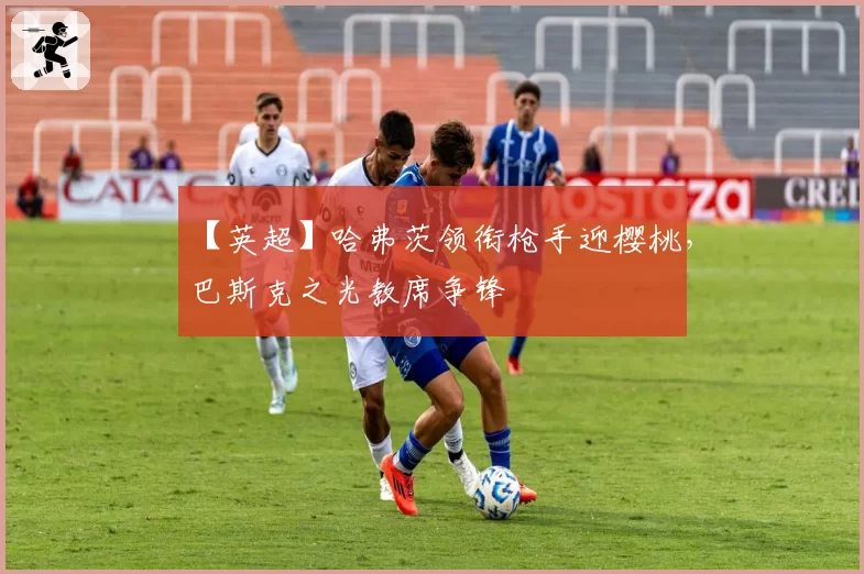 【英超】哈弗茨领衔枪手迎樱桃，巴斯克之光教席争锋