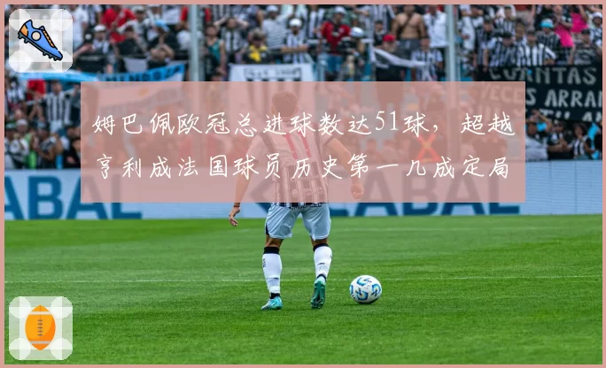 姆巴佩欧冠总进球数达51球,超越亨利成法国球员历史第一几成定局?