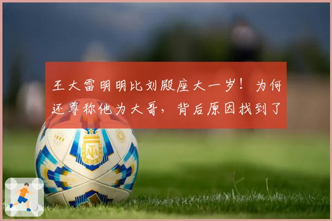王大雷明明比刘殿座大一岁!为何还尊称他为大哥,背后原因找到了