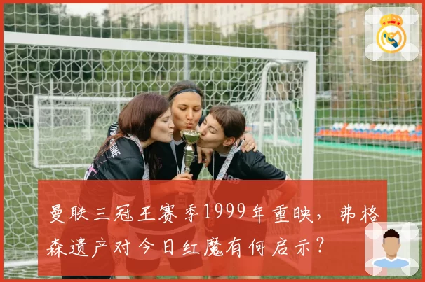 曼联三冠王赛季1999年重映，弗格森遗产对今日红魔有何启示？
