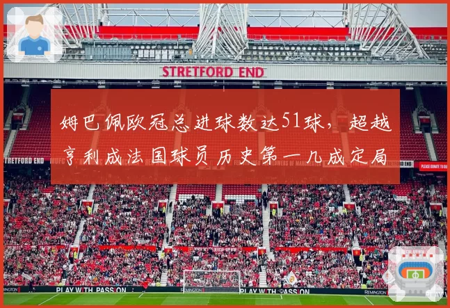 姆巴佩欧冠总进球数达51球,超越亨利成法国球员历史第一几成定局?