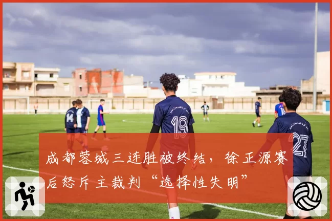 成都蓉城三连胜被终结,徐正源赛后怒斥主裁判“选择性失明”