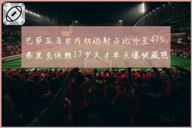 巴萨亚马尔内切远射占比升至47%，弗里克依赖17岁天才单点爆破藏隐患