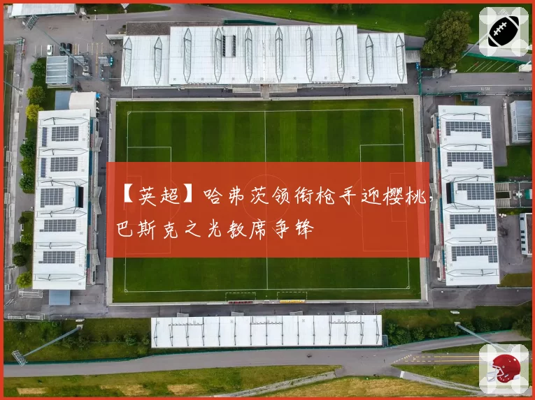 【英超】哈弗茨领衔枪手迎樱桃，巴斯克之光教席争锋