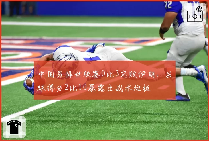 中国男排世联赛0比3完败伊朗,发球得分2比10暴露出战术短板