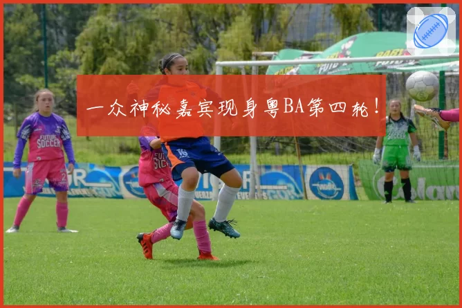 一众神秘嘉宾现身粤BA第四轮！