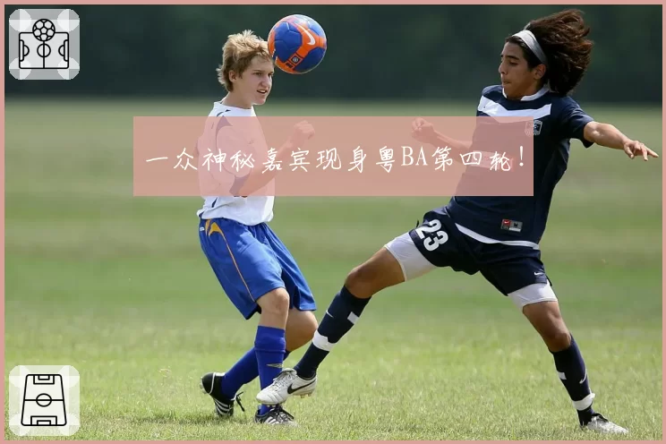 一众神秘嘉宾现身粤BA第四轮！