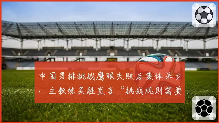 中国男排挑战鹰眼失败后集体呆立，主教练吴胜直言“挑战规则需要人性化”