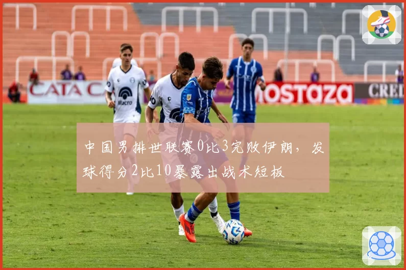 中国男排世联赛0比3完败伊朗,发球得分2比10暴露出战术短板