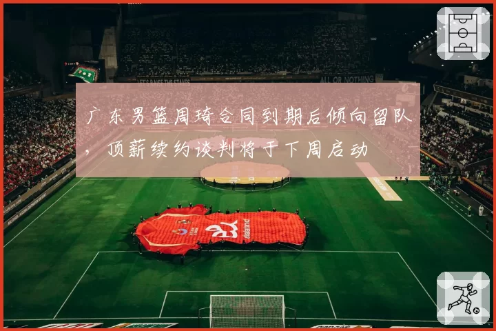 广东男篮周琦合同到期后倾向留队,顶薪续约谈判将于下周启动