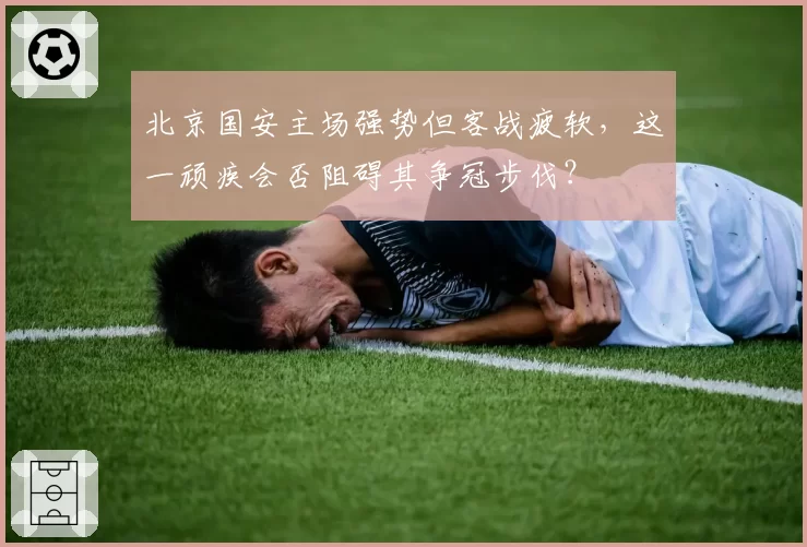 北京国安主场强势但客战疲软,这一顽疾会否阻碍其争冠步伐?