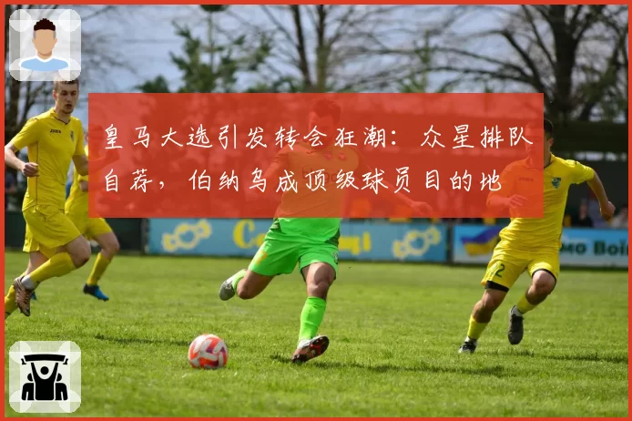 皇马大选引发转会狂潮：众星排队自荐，伯纳乌成顶级球员目的地