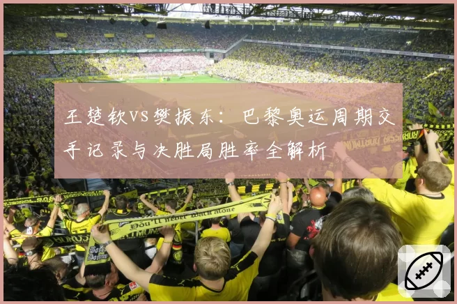 王楚钦vs樊振东：巴黎奥运周期交手记录与决胜局胜率全解析