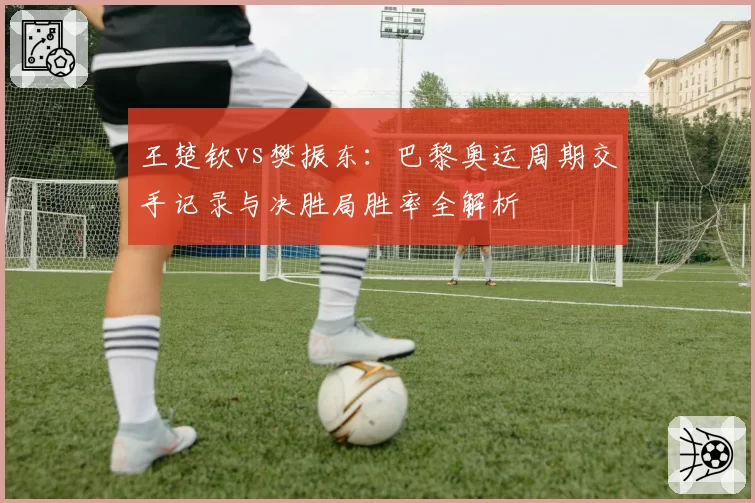 王楚钦vs樊振东：巴黎奥运周期交手记录与决胜局胜率全解析
