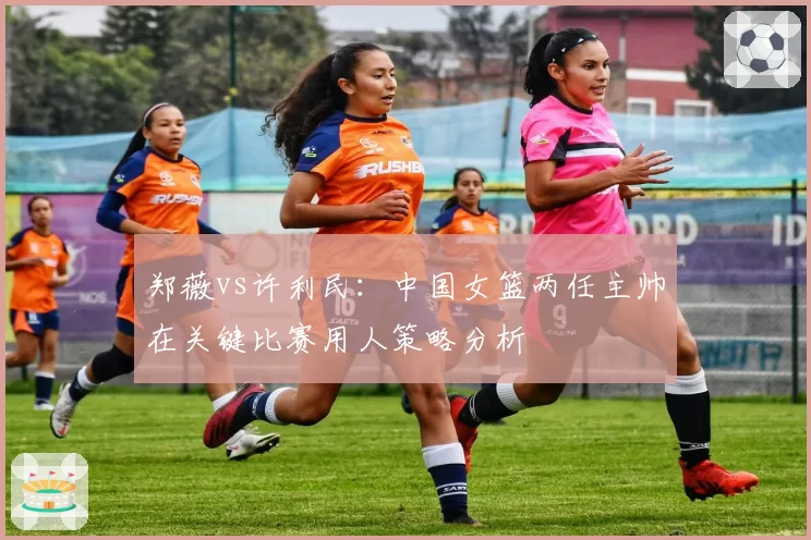 郑薇vs许利民：中国女篮两任主帅在关键比赛用人策略分析
