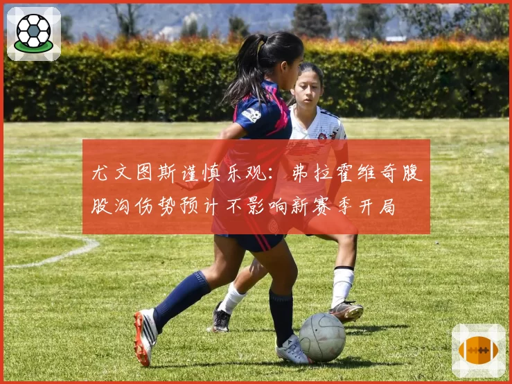 尤文图斯谨慎乐观：弗拉霍维奇腹股沟伤势预计不影响新赛季开局