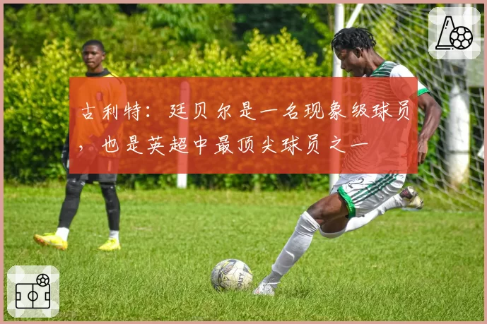 古利特：廷贝尔是一名现象级球员，也是英超中最顶尖球员之一