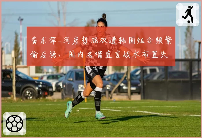 黄东萍_冯彦哲混双遭韩国组合频繁偷后场,国内名嘴直言战术布置失误